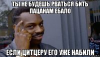 ты не будешь рваться бить пацанам ебало если цитцеру его уже набили