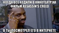 когда все ходили в кинотеатр,на фильм assassin's creed а ты посмотрел его в интернете