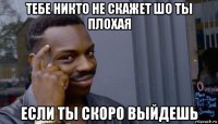 тебе никто не скажет шо ты плохая если ты скоро выйдешь