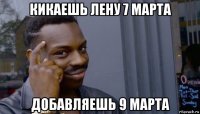 кикаешь лену 7 марта добавляешь 9 марта