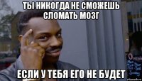 ты никогда не сможешь сломать мозг если у тебя его не будет