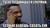 ты не подавишься спермой, если не будешь сосать хуй