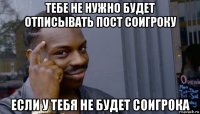 тебе не нужно будет отписывать пост соигроку если у тебя не будет соигрока