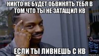 никто не будет обвинять тебя в том что ты не затащил кв если ты ливнешь с кв