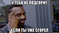 у тебя не подгорит если ты уже сгорел