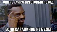 они не начнут крестовый поход, если сарацинов не будет