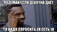 подумай если девочка даёт то надо спросить ей есть 18