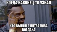 когда наконец-то узнал кто выпил 2 литра пива богдана