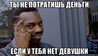 ты не потратишь деньги если у тебя нет девушки