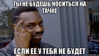 ты не будешь носиться на тачке если ее у тебя не будет