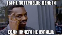 ты не потеряешь деньги если ничего не купишь