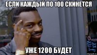 если каждый по 100 скинется уже 1200 будет