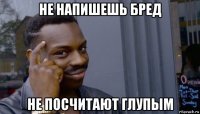 не напишешь бред не посчитают глупым