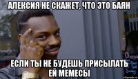 алексия не скажет, что это баян если ты не будешь присылать ей мемесы