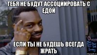 тебя не будут ассоциировать с едой если ты не будешь всегда жрать