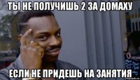 ты не получишь 2 за домаху если не придешь на занятия