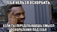 тебя нельзя оскорбить, если ты переделываешь смысл оскорбления под себя