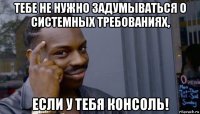 тебе не нужно задумываться о системных требованиях, если у тебя консоль!