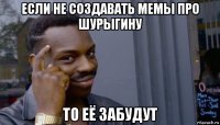 если не создавать мемы про шурыгину то её забудут