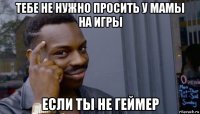 тебе не нужно просить у мамы на игры если ты не геймер