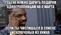 тебе не нужно дарить подарки одногруппницам на 8 марта если ты числишься в списке исключеных из уника