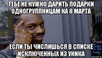 тебе не нужно дарить подарки одногруппницам на 8 марта если ты числишься в списке исключенных из уника