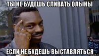 ты не будешь сливать олыны если не будешь выставляться