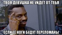 твоя девушка не уйдет от тебя если её ноги будут переломаны