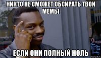 никто не сможет обсирать твои мемы если они полный ноль