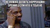 не нужно делать коррекцию зрения,если кго у тебя не 