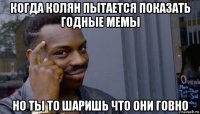 когда колян пытается показать годные мемы но ты то шаришь что они говно