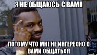 я не общаюсь с вами потому что мне не интересно с вами общаться