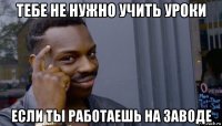 тебе не нужно учить уроки если ты работаешь на заводе