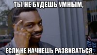 ты не будешь умным, если не начнешь развиваться