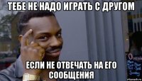 тебе не надо играть с другом если не отвечать на его сообщения