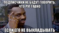 подписчики не будут говорить, что руг гавно если его не выкладывать