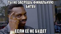 ты не засрешь финальную битву если её не будет