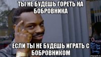 ты не будешь гореть на бобровника если ты не будешь играть с бобровником