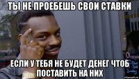 ты не проебешь свои ставки если у тебя не будет денег чтоб поставить на них