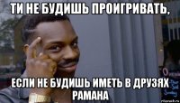 ти не будишь проигривать, если не будишь иметь в друзях рамана