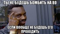 ты не будешь бомбить на 80 если вообще не будешь его проходить