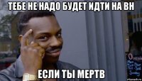 тебе не надо будет идти на вн если ты мертв