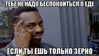 тебе не надо беспокоиться о еде если ты ешь только зерно