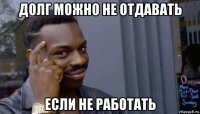 долг можно не отдавать если не работать