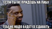 если ты не придешь на лабу тебе не надо будет ее сдавать