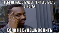 тебе не надо будет терпеть боль в ногах если не будешь ходить