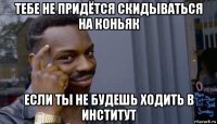 тебе не придётся скидываться на коньяк если ты не будешь ходить в институт