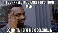 тебе ничего не скажут про твой мем если ты его не создашь