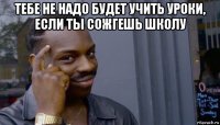 тебе не надо будет учить уроки, если ты сожгешь школу 