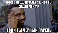 никто не додумается, что ты эдди мерфи если ты черный парень